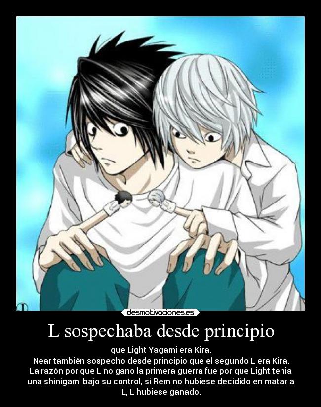 L sospechaba desde principio - que Light Yagami era Kira.
Near también sospecho desde principio que el segundo L era Kira.
La razón por que L no gano la primera guerra fue por que Light tenia
una shinigami bajo su control, si Rem no hubiese decidido en matar a
L, L hubiese ganado.