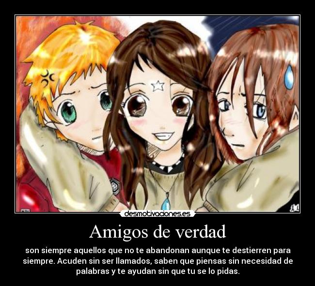 Amigos de verdad - son siempre aquellos que no te abandonan aunque te destierren para
siempre. Acuden sin ser llamados, saben que piensas sin necesidad de
palabras y te ayudan sin que tu se lo pidas.