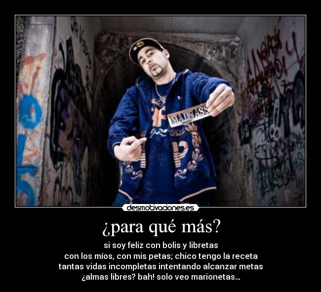 ¿para qué más? - si soy feliz con bolis y libretas
con los míos, con mis petas; chico tengo la receta
tantas vidas incompletas intentando alcanzar metas
¿almas libres? bah! solo veo marionetas…