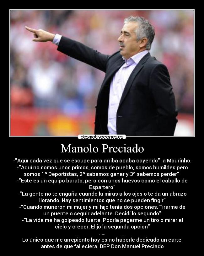 Manolo Preciado - -Aquí cada vez que se escupe para arriba acaba cayendo a Mourinho.
-Aquí no somos unos primos, somos de pueblo, somos humildes pero
somos 1º Deportistas, 2º sabemos ganar y 3º sabemos perder
-Este es un equipo barato, pero con unos huevos como el caballo de
Espartero
-La gente no te engaña cuando la miras a los ojos o te da un abrazo
llorando. Hay sentimientos que no se pueden fingir
-Cuando murieron mi mujer y mi hijo tenía dos opciones. Tirarme de
un puente o seguir adelante. Decidí lo segundo
-La vida me ha golpeado fuerte. Podría pegarme un tiro o mirar al
cielo y crecer. Elijo la segunda opción
.....
Lo único que me arrepiento hoy es no haberle dedicado un cartel
antes de que falleciera. DEP Don Manuel Preciado