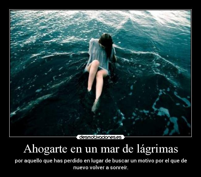 Ahogarte en un mar de lágrimas - por aquello que has perdido en lugar de buscar un motivo por el que de
nuevo volver a sonreír.