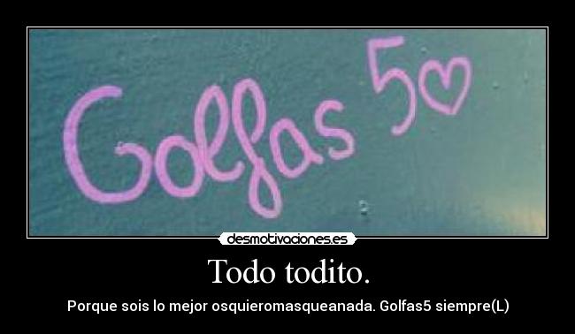 Todo todito. - Porque sois lo mejor osquieromasqueanada. Golfas5 siempre(L)