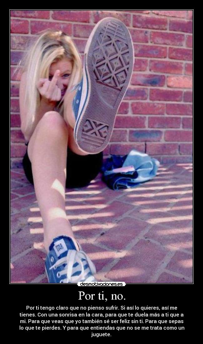 Por ti, no. - Por ti tengo claro que no pienso sufrir. Si así lo quieres, así me
tienes. Con una sonrisa en la cara, para que te duela más a ti que a
mi. Para que veas que yo también sé ser feliz sin ti. Para que sepas
lo que te pierdes. Y para que entiendas que no se me trata como un
juguete.