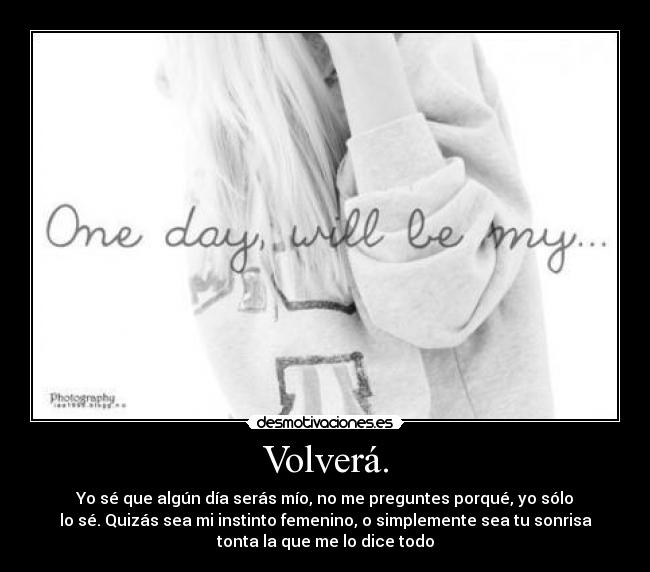 Volverá. - Yo sé que algún día serás mío, no me preguntes porqué, yo sólo
lo sé. Quizás sea mi instinto femenino, o simplemente sea tu sonrisa
tonta la que me lo dice todo