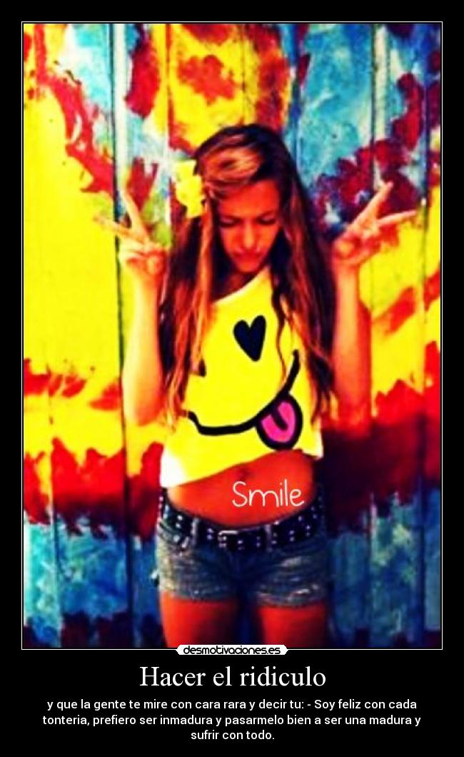 Hacer el ridiculo - y que la gente te mire con cara rara y decir tu: - Soy feliz con cada
tonteria, prefiero ser inmadura y pasarmelo bien a ser una madura y
sufrir con todo.