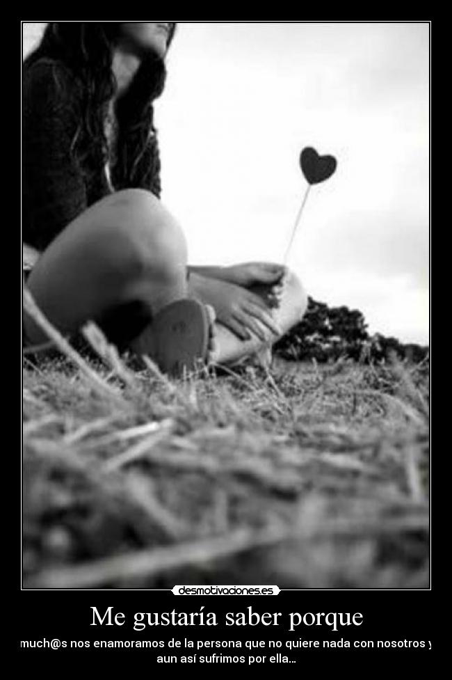 Me gustaría saber porque - much@s nos enamoramos de la persona que no quiere nada con nosotros y
aun así sufrimos por ella…
