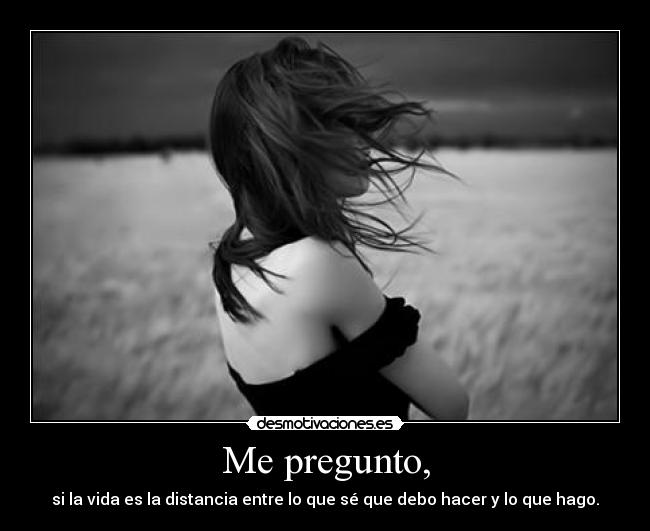 Me pregunto, - si la vida es la distancia entre lo que sé que debo hacer y lo que hago.
