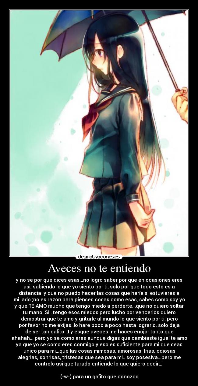 Aveces no te entiendo - y no se por que dices esas...no logro saber por que en ocasiones eres
asi, sabiendo lo que yo siento por ti, solo por que todo esto es a
distancia y que no puedo hacer las cosas que haría si estuvieras a
mi lado ;no es razón para pienses cosas como esas, sabes como soy yo
y que TE AMO mucho que tengo miedo a perderte...que no quiero soltar
tu mano. Si.. tengo esos miedos pero lucho por vencerlos quiero
demostrar que te amo y gritarle al mundo lo que siento por ti, pero
por favor no me exijas..lo hare poco a poco hasta lograrlo. solo deja
de ser tan gafito :I y esque aveces me haces enojar tanto que
ahahah... pero yo se como eres aunque digas que cambiaste igual te amo
ya que yo se como eres conmigo y eso es suficiente para mi que seas
unico para mi...que las cosas mimosas, amorosas, frias, odiosas
alegrias, sonrisas, tristesas que sea para mi.. soy posesiva...pero me
controlo asi que tarado entiende lo que quiero decir...
(-w-) para un gafito que conozco