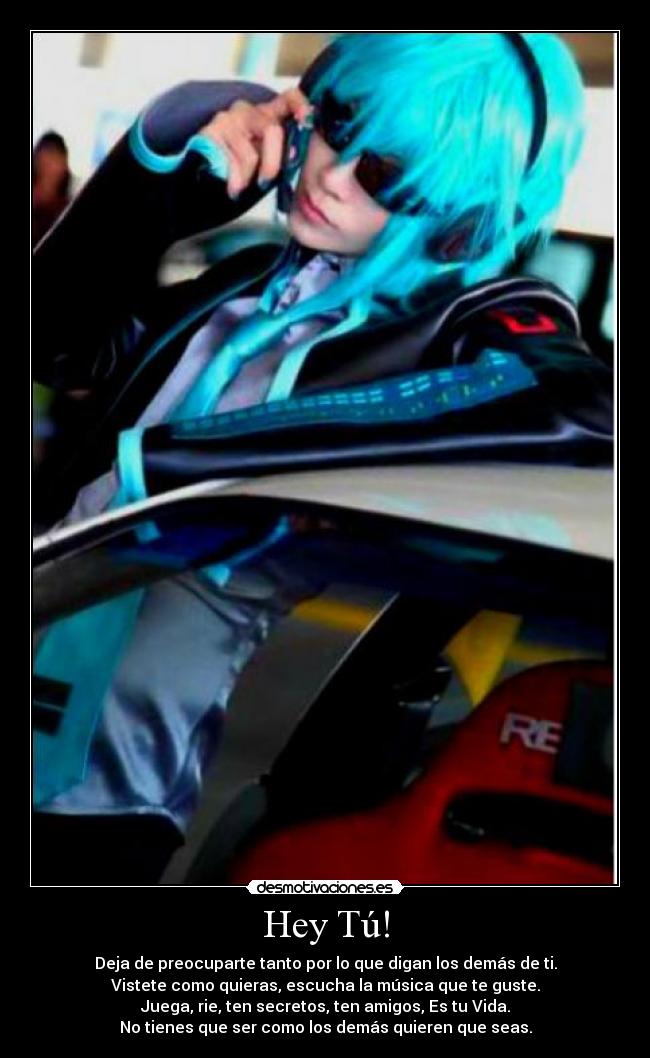 Hey Tú! - Deja de preocuparte tanto por lo que digan los demás de ti.
Vistete como quieras, escucha la música que te guste.
Juega, rie, ten secretos, ten amigos, Es tu Vida.
No tienes que ser como los demás quieren que seas.