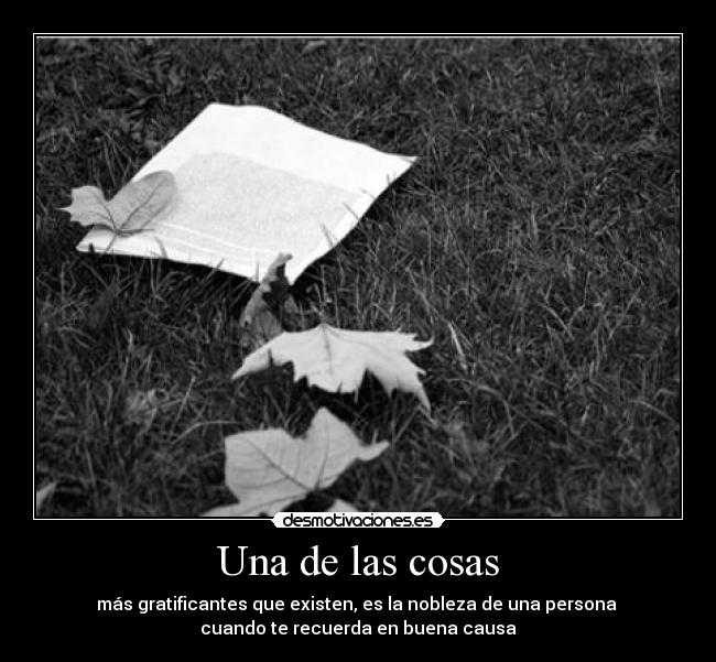 Una de las cosas - más gratificantes que existen, es la nobleza de una persona 
cuando te recuerda en buena causa