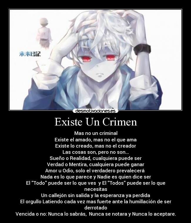 Existe Un Crimen - Mas no un criminal
Existe el amado, mas no el que ama
Existe lo creado, mas no el creador
Las cosas son, pero no son...
Sueño o Realidad, cualquiera puede ser
Verdad o Mentira, cualquiera puede ganar
Amor u Odio, solo el verdadero prevalecerá
Nada es lo que parece y Nadie es quien dice ser
El Todo puede ser lo que ves y El Todos puede ser lo que necesitas
Un callejón sin salida y la esperanza ya perdida
El orgullo Latiendo cada vez mas fuerte ante la humillación de ser derrotado
Vencida o no: Nunca lo sabrás, Nunca se notara y Nunca lo aceptare.