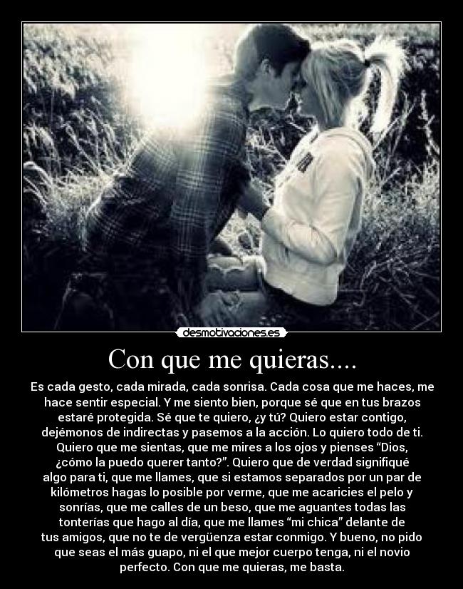 Con que me quieras.... - Es cada gesto, cada mirada, cada sonrisa. Cada cosa que me haces, me
hace sentir especial. Y me siento bien, porque sé que en tus brazos
estaré protegida. Sé que te quiero, ¿y tú? Quiero estar contigo,
dejémonos de indirectas y pasemos a la acción. Lo quiero todo de ti.
Quiero que me sientas, que me mires a los ojos y pienses “Dios,
¿cómo la puedo querer tanto?”. Quiero que de verdad signifiqué
algo para ti, que me llames, que si estamos separados por un par de
kilómetros hagas lo posible por verme, que me acaricies el pelo y
sonrías, que me calles de un beso, que me aguantes todas las
tonterías que hago al día, que me llames “mi chica” delante de
tus amigos, que no te de vergüenza estar conmigo. Y bueno, no pido
que seas el más guapo, ni el que mejor cuerpo tenga, ni el novio
perfecto. Con que me quieras, me basta.