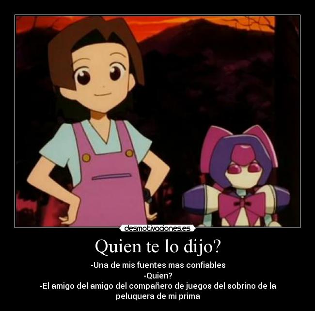 Quien te lo dijo? - -Una de mis fuentes mas confiables
-Quien?
-El amigo del amigo del compañero de juegos del sobrino de la peluquera de mi prima