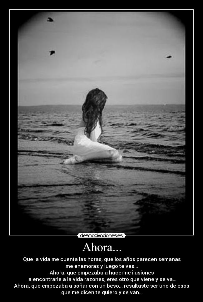 Ahora... - Que la vida me cuenta las horas, que los años parecen semanas
me enamoras y luego te vas...
Ahora, que empezaba a hacerme ilusiones
a encontrarle a la vida razones, eres otro que viene y se va...
Ahora, que empezaba a soñar con un beso... resultaste ser uno de esos
que me dicen te quiero y se van...