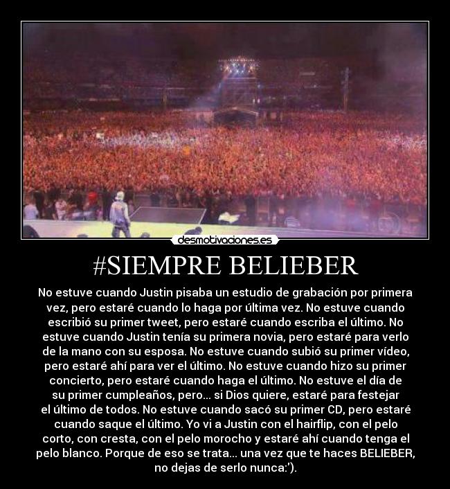 #SIEMPRE BELIEBER - No estuve cuando Justin pisaba un estudio de grabación por primera
vez, pero estaré cuando lo haga por última vez. No estuve cuando
escribió su primer tweet, pero estaré cuando escriba el último. No
estuve cuando Justin tenía su primera novia, pero estaré para verlo
de la mano con su esposa. No estuve cuando subió su primer vídeo,
pero estaré ahí para ver el último. No estuve cuando hizo su primer
concierto, pero estaré cuando haga el último. No estuve el día de
su primer cumpleaños, pero... si Dios quiere, estaré para festejar
el último de todos. No estuve cuando sacó su primer CD, pero estaré
cuando saque el último. Yo vi a Justin con el hairflip, con el pelo
corto, con cresta, con el pelo morocho y estaré ahí cuando tenga el
pelo blanco. Porque de eso se trata... una vez que te haces BELIEBER,
no dejas de serlo nunca:).