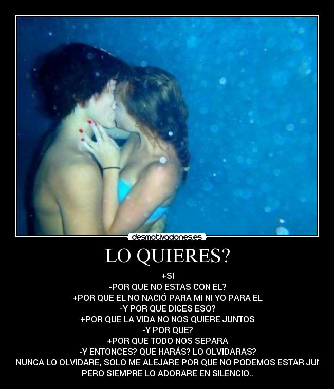 LO QUIERES? - +SI
-POR QUE NO ESTAS CON EL?
+POR QUE EL NO NACIÓ PARA MI NI YO PARA EL
-Y POR QUE DICES ESO?
+POR QUE LA VIDA NO NOS QUIERE JUNTOS
-Y POR QUE?
+POR QUE TODO NOS SEPARA
-Y ENTONCES? QUE HARÁS? LO OLVIDARAS?
+NO NUNCA LO OLVIDARE, SOLO ME ALEJARE POR QUE NO PODEMOS ESTAR JUNTOS
PERO SIEMPRE LO ADORARE EN SILENCIO..