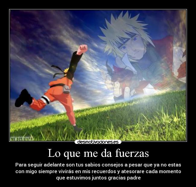 Lo que me da fuerzas - Para seguir adelante son tus sabios consejos a pesar que ya no estas
con migo siempre vivirás en mis recuerdos y atesorare cada momento
que estuvimos juntos gracias padre