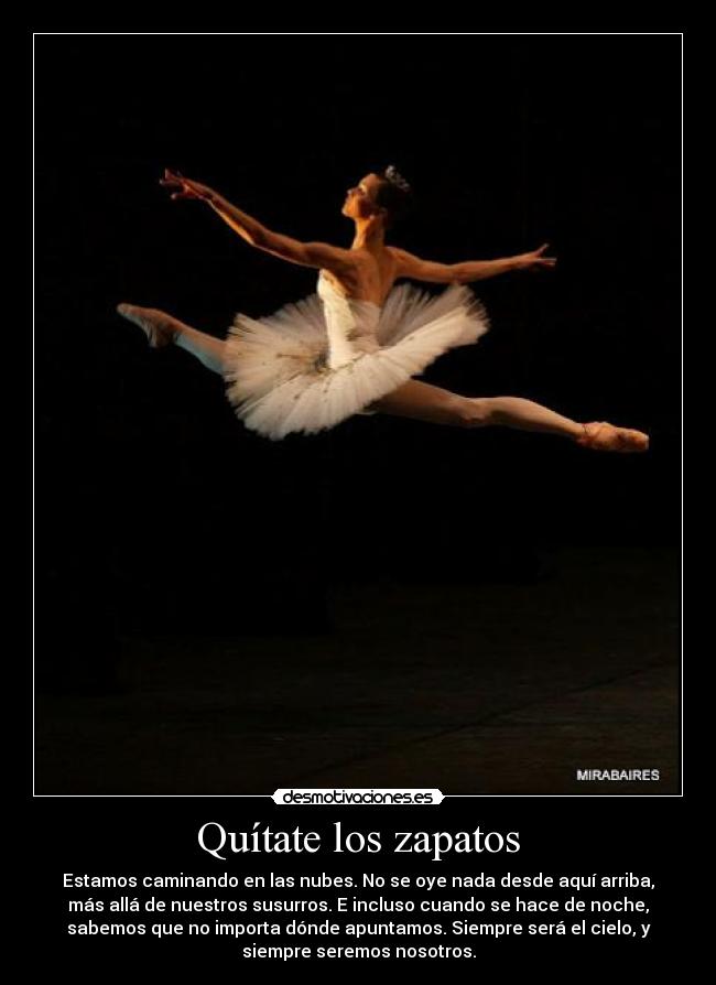 Quítate los zapatos - Estamos caminando en las nubes. No se oye nada desde aquí arriba,
más allá de nuestros susurros. E incluso cuando se hace de noche,
sabemos que no importa dónde apuntamos. Siempre será el cielo, y
siempre seremos nosotros.