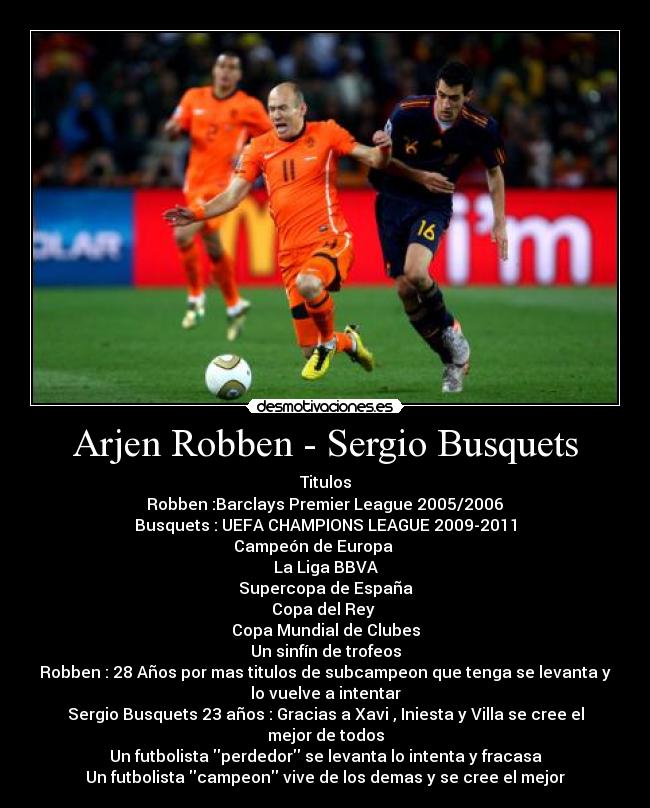 Arjen Robben - Sergio Busquets - Titulos
Robben :Barclays Premier League 2005/2006
Busquets : UEFA CHAMPIONS LEAGUE 2009-2011
Campeón de Europa
La Liga BBVA
Supercopa de España
Copa del Rey
Copa Mundial de Clubes
Un sinfín de trofeos
Robben : 28 Años por mas titulos de subcampeon que tenga se levanta y
lo vuelve a intentar
Sergio Busquets 23 años : Gracias a Xavi , Iniesta y Villa se cree el
mejor de todos
Un futbolista perdedor se levanta lo intenta y fracasa
Un futbolista campeon vive de los demas y se cree el mejor