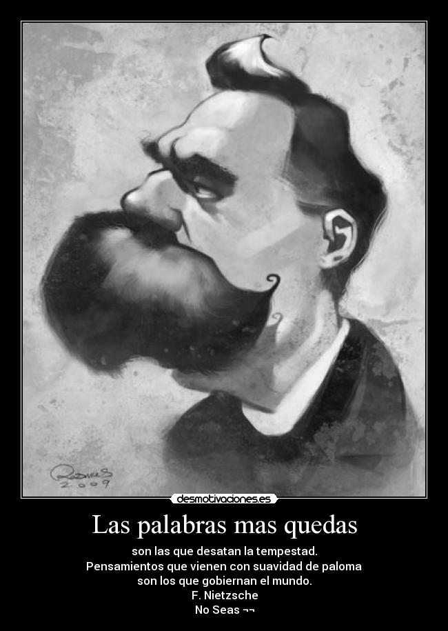 Las palabras mas quedas - son las que desatan la tempestad.
 Pensamientos que vienen con suavidad de paloma 
son los que gobiernan el mundo.
F. Nietzsche
No Seas ¬¬