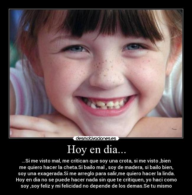 Hoy en dia... - ...Si me visto mal, me critican que soy una crota, si me visto ,bien
me quiero hacer la cheta.Si bailo mal , soy de madera, si bailo bien,
soy una exagerada.Si me arreglo para salir,me quiero hacer la linda.
Hoy en dia no se puede hacer nada sin que te critiquen, yo haci como
soy ,soy feliz y mi felicidad no depende de los demas.Se tu mismo