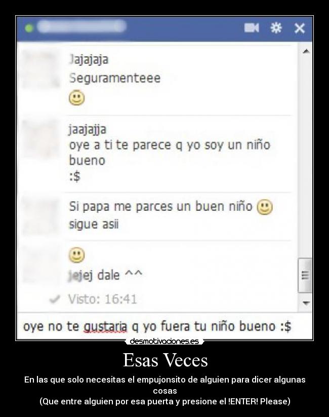 Esas Veces - En las que solo necesitas el empujonsito de alguien para dicer algunas cosas
(Que entre alguien por esa puerta y presione el !ENTER! Please)