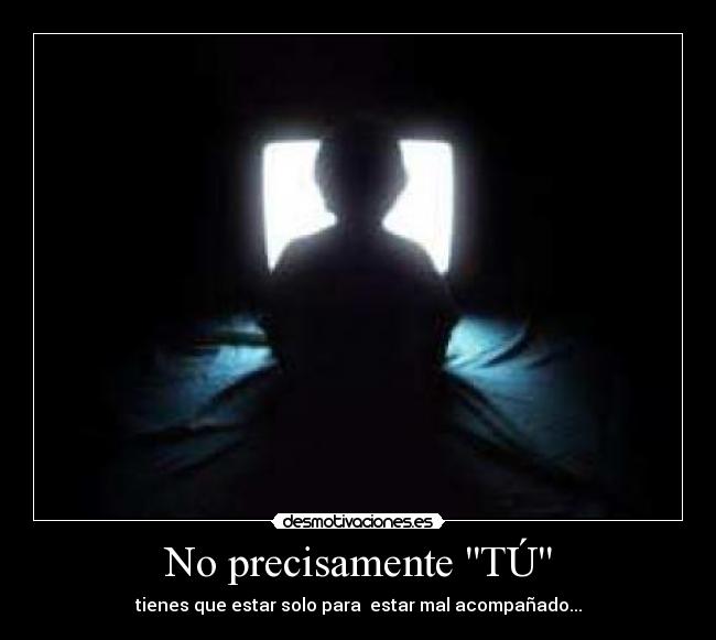 No precisamente TÚ - tienes que estar solo para estar mal acompañado...
