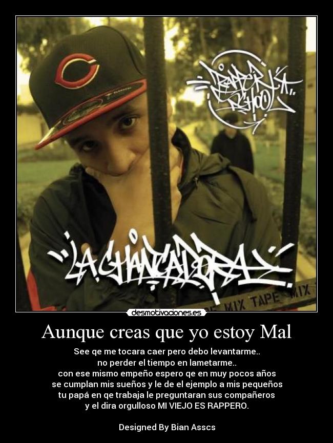 Aunque creas que yo estoy Mal - See qe me tocara caer pero debo levantarme..
no perder el tiempo en lametarme..
con ese mismo empeño espero qe en muy pocos años
se cumplan mis sueños y le de el ejemplo a mis pequeños
tu papá en qe trabaja le preguntaran sus compañeros
y el dira orgulloso MI VIEJO ES RAPPERO.
Designed By Bian Asscs