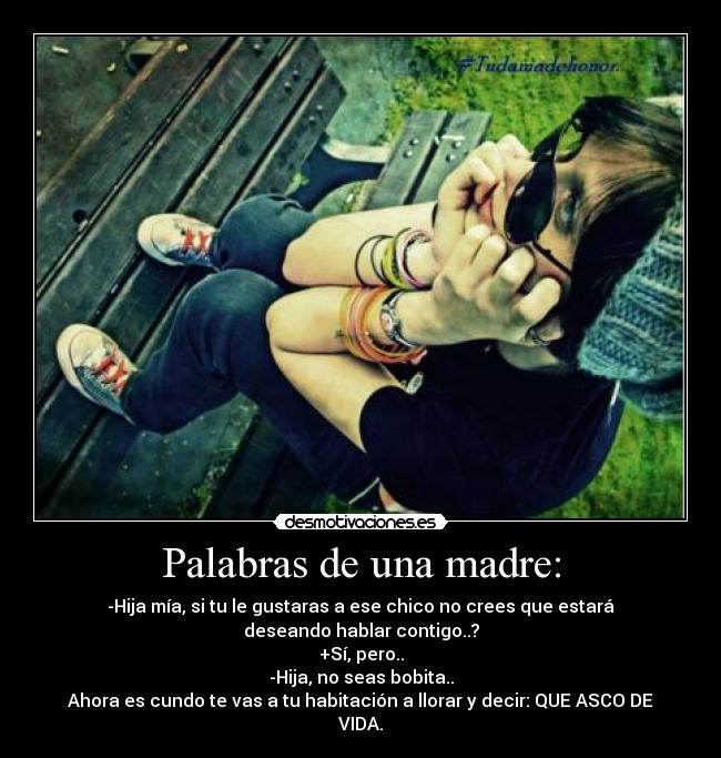 Palabras de una madre: - -Hija mía, si tu le gustaras a ese chico no crees que estará deseando hablar contigo..?
+Sí, pero..
-Hija, no seas bobita..
Ahora es cundo te vas a tu habitación a llorar y decir: QUE ASCO DE VIDA.