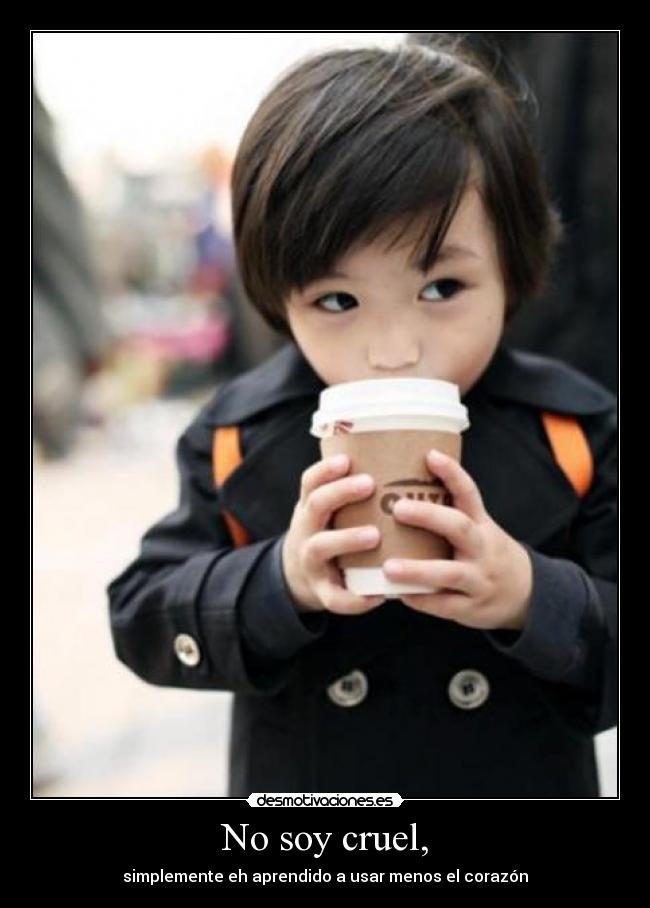 No soy cruel, - simplemente eh aprendido a usar menos el corazón
