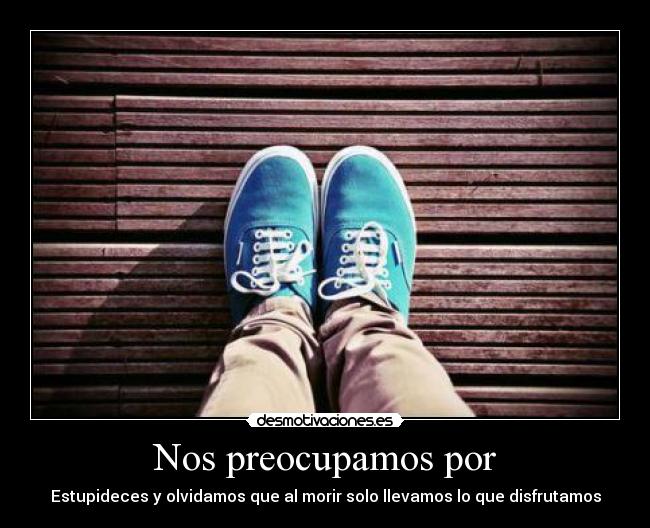 Nos preocupamos por - Estupideces y olvidamos que al morir solo llevamos lo que disfrutamos
