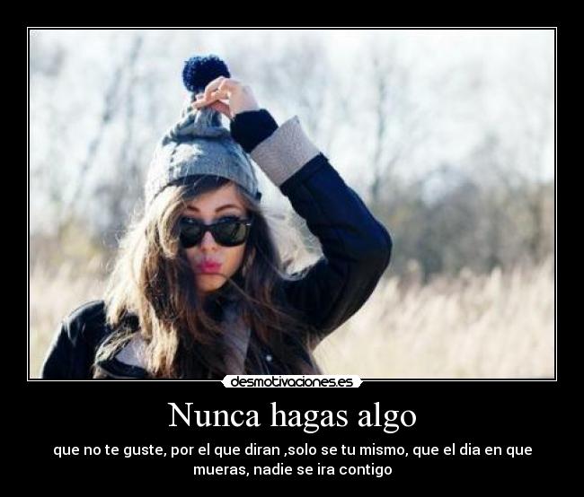 Nunca hagas algo - que no te guste, por el que diran ,solo se tu mismo, que el dia en que
mueras, nadie se ira contigo