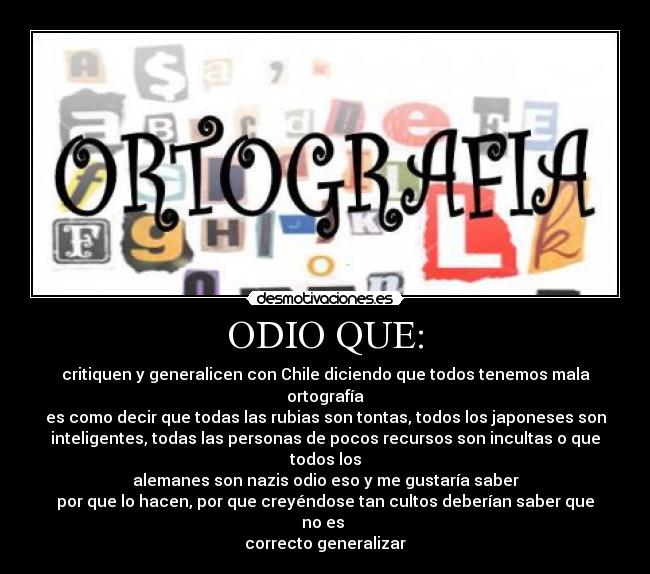 ODIO QUE: - critiquen y generalicen con Chile diciendo que todos tenemos mala ortografía
es como decir que todas las rubias son tontas, todos los japoneses son
inteligentes, todas las personas de pocos recursos son incultas o que todos los
alemanes son nazis odio eso y me gustaría saber
por que lo hacen, por que creyéndose tan cultos deberían saber que no es
correcto generalizar
