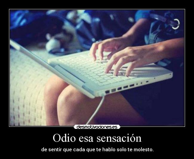 Odio esa sensación - de sentir que cada que te hablo solo te molesto.