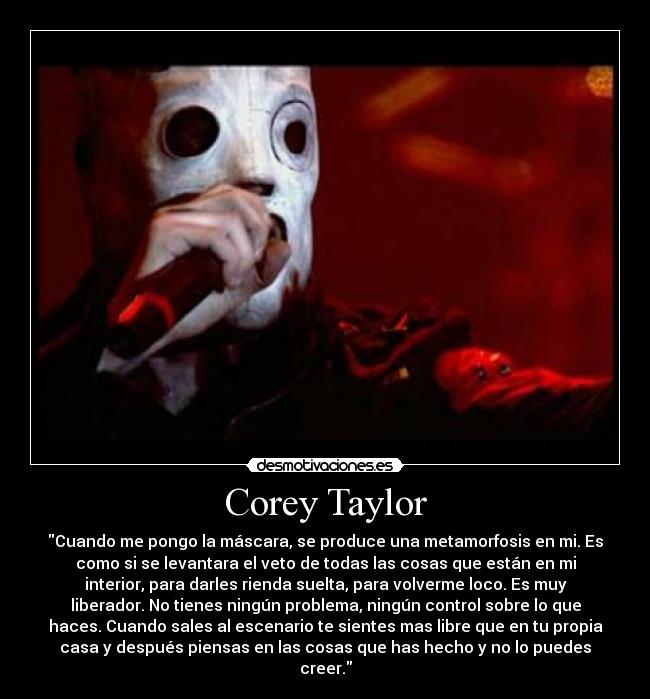 Corey Taylor - Cuando me pongo la máscara, se produce una metamorfosis en mi. Es
como si se levantara el veto de todas las cosas que están en mi
interior, para darles rienda suelta, para volverme loco. Es muy
liberador. No tienes ningún problema, ningún control sobre lo que
haces. Cuando sales al escenario te sientes mas libre que en tu propia
casa y después piensas en las cosas que has hecho y no lo puedes
creer.