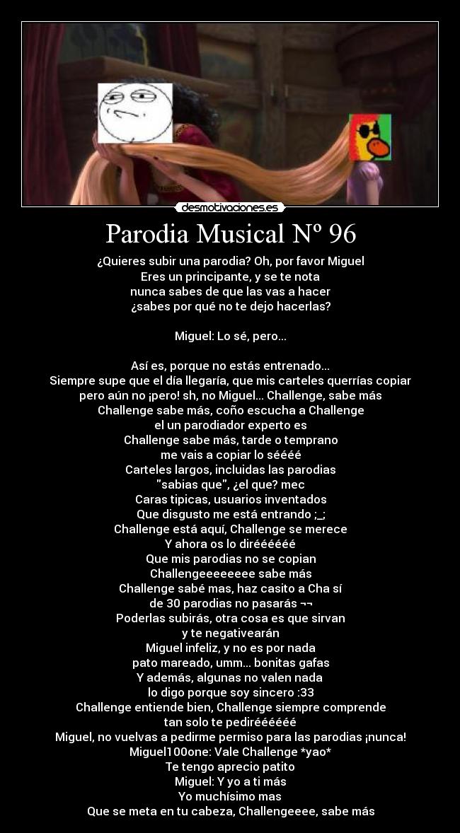 Parodia Musical Nº 96 - ¿Quieres subir una parodia? Oh, por favor Miguel
Eres un principante, y se te nota
nunca sabes de que las vas a hacer
¿sabes por qué no te dejo hacerlas?
Miguel: Lo sé, pero...
Así es, porque no estás entrenado...
Siempre supe que el día llegaría, que mis carteles querrías copiar
pero aún no ¡pero! sh, no Miguel... Challenge, sabe más
Challenge sabe más, coño escucha a Challenge
el un parodiador experto es
Challenge sabe más, tarde o temprano
me vais a copiar lo séééé
Carteles largos, incluidas las parodias
sabias que, ¿el que? mec
Caras tipicas, usuarios inventados
Que disgusto me está entrando ;_;
Challenge está aquí, Challenge se merece
Y ahora os lo diréééééé
Que mis parodias no se copian
Challengeeeeeeee sabe más
Challenge sabé mas, haz casito a Cha sí
de 30 parodias no pasarás ¬¬
Poderlas subirás, otra cosa es que sirvan
y te negativearán
Miguel infeliz, y no es por nada
pato mareado, umm... bonitas gafas
Y además, algunas no valen nada
lo digo porque soy sincero :33
Challenge entiende bien, Challenge siempre comprende
tan solo te pediréééééé
Miguel, no vuelvas a pedirme permiso para las parodias ¡nunca!
Miguel100one: Vale Challenge *yao*
Te tengo aprecio patito
Miguel: Y yo a ti más
Yo muchísimo mas
Que se meta en tu cabeza, Challengeeee, sabe más