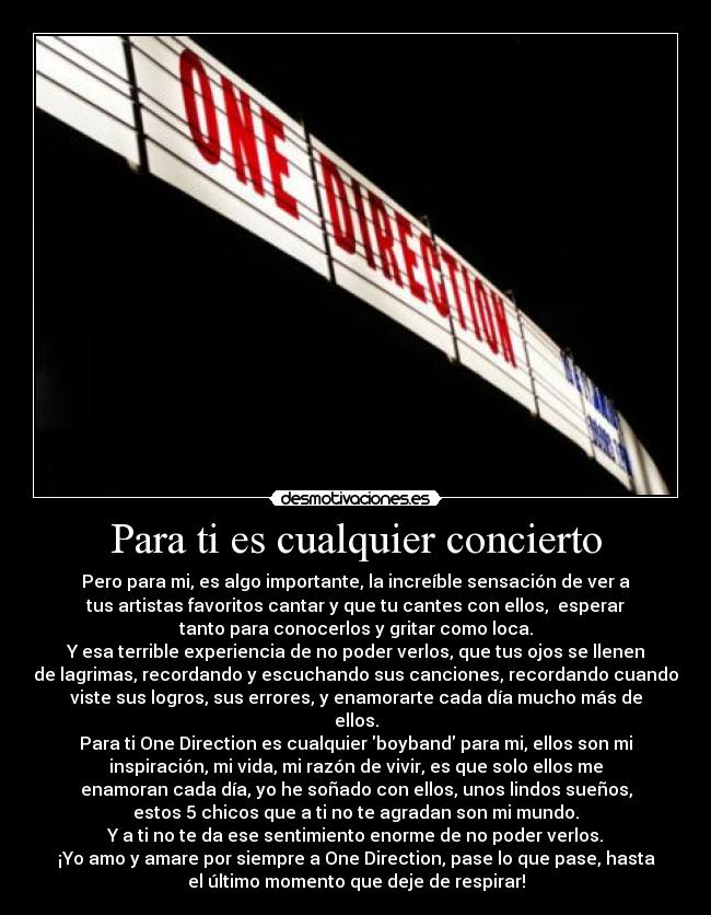 Para ti es cualquier concierto - Pero para mi, es algo importante, la increíble sensación de ver a
tus artistas favoritos cantar y que tu cantes con ellos,  esperar
tanto para conocerlos y gritar como loca.
Y esa terrible experiencia de no poder verlos, que tus ojos se llenen
de lagrimas, recordando y escuchando sus canciones, recordando cuando
viste sus logros, sus errores, y enamorarte cada día mucho más de
ellos.
Para ti One Direction es cualquier boyband para mi, ellos son mi
inspiración, mi vida, mi razón de vivir, es que solo ellos me
enamoran cada día, yo he soñado con ellos, unos lindos sueños,
estos 5 chicos que a ti no te agradan son mi mundo.
Y a ti no te da ese sentimiento enorme de no poder verlos.
¡Yo amo y amare por siempre a One Direction, pase lo que pase, hasta
el último momento que deje de respirar!