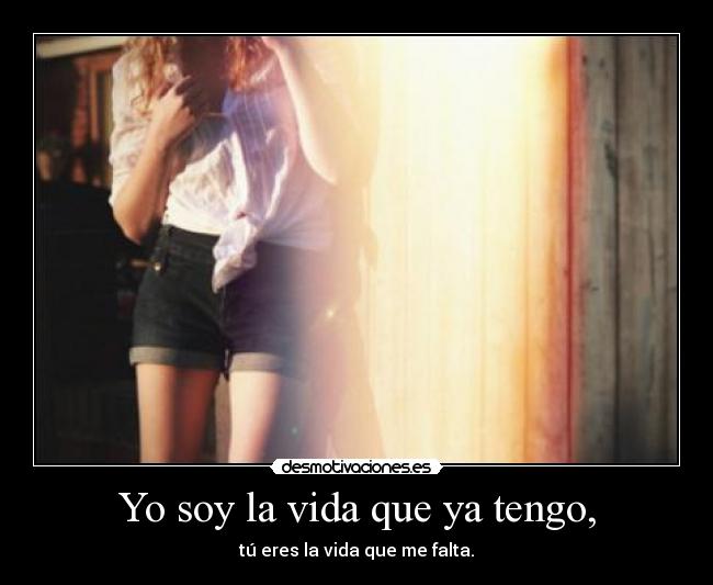 Yo soy la vida que ya tengo, - tú eres la vida que me falta.