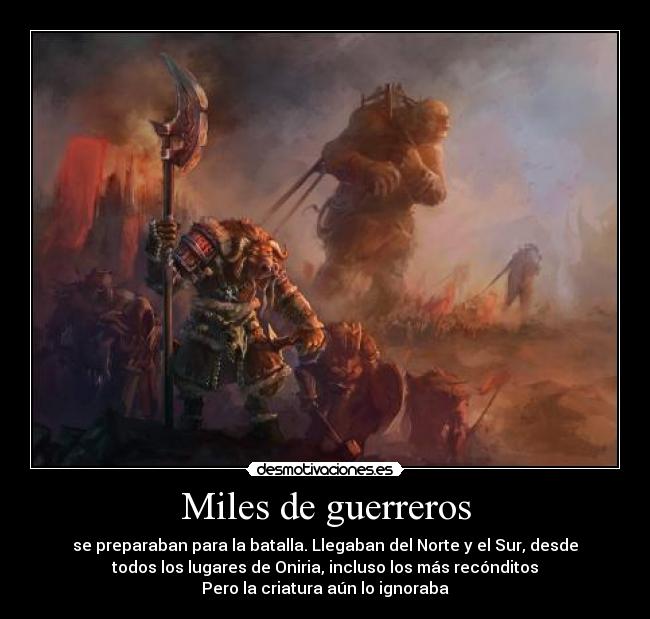 Miles de guerreros - se preparaban para la batalla. Llegaban del Norte y el Sur, desde
todos los lugares de Oniria, incluso los más recónditos
Pero la criatura aún lo ignoraba