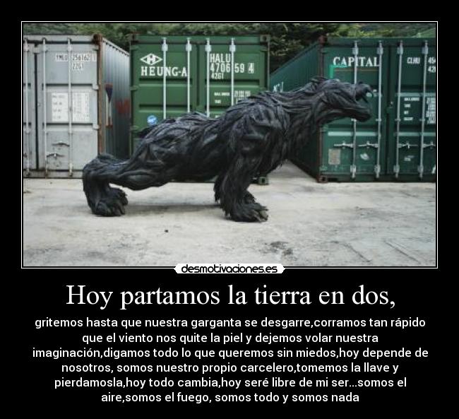Hoy partamos la tierra en dos, - gritemos hasta que nuestra garganta se desgarre,corramos tan rápido
que el viento nos quite la piel y dejemos volar nuestra
imaginación,digamos todo lo que queremos sin miedos,hoy depende de
nosotros, somos nuestro propio carcelero,tomemos la llave y
pierdamosla,hoy todo cambia,hoy seré libre de mi ser...somos el
aire,somos el fuego, somos todo y somos nada