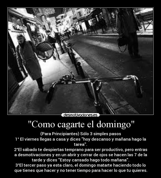 Como cagarte el domingo - (Para Principiantes) Sólo 3 simples pasos
1° El viernes llegas a casa y dices hoy descanso y mañana hago la
tarea.
2°El sábado te despiertas temprano para ser productivo, pero entras
a desmotivaciones y en un abrir y cerrar de ojos se hacen las 7 de la
tarde y dices Estoy cansado hago todo mañana.
3°El tercer paso ya esta claro, el domingo matarte haciendo todo lo
que tienes que hacer y no tener tiempo para hacer lo que tu quieres.