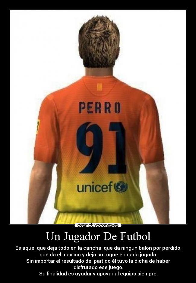 Un Jugador De Futbol - Es aquel que deja todo en la cancha, que da ningun balon por perdido,
que da el maximo y deja su toque en cada jugada.
Sin importar el resultado del partido él tuvo la dicha de haber
disfrutado ese juego.
Su finalidad es ayudar y apoyar al equipo siempre.