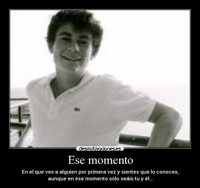 Ese momento - En el que ves a alguien por primera vez y sientes que lo conoces,
aunque en ese momento sólo seáis tu y él...
