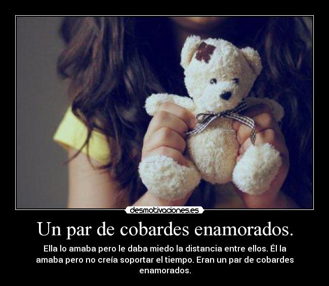 Un par de cobardes enamorados. - Ella lo amaba pero le daba miedo la distancia entre ellos. Él la
amaba pero no creía soportar el tiempo. Eran un par de cobardes
enamorados.