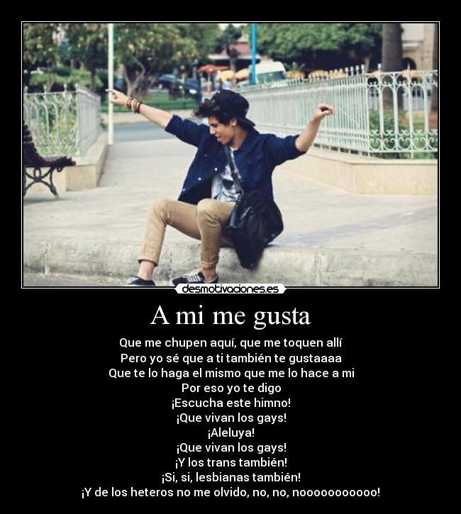 A mi me gusta - Que me chupen aquí, que me toquen allí
Pero yo sé que a ti también te gustaaaa
Que te lo haga el mismo que me lo hace a mi
Por eso yo te digo
¡Escucha este himno!
¡Que vivan los gays!
¡Aleluya!
¡Que vivan los gays!
¡Y los trans también!
¡Si, si, lesbianas también!
¡Y de los heteros no me olvido, no, no, nooooooooooo!♫