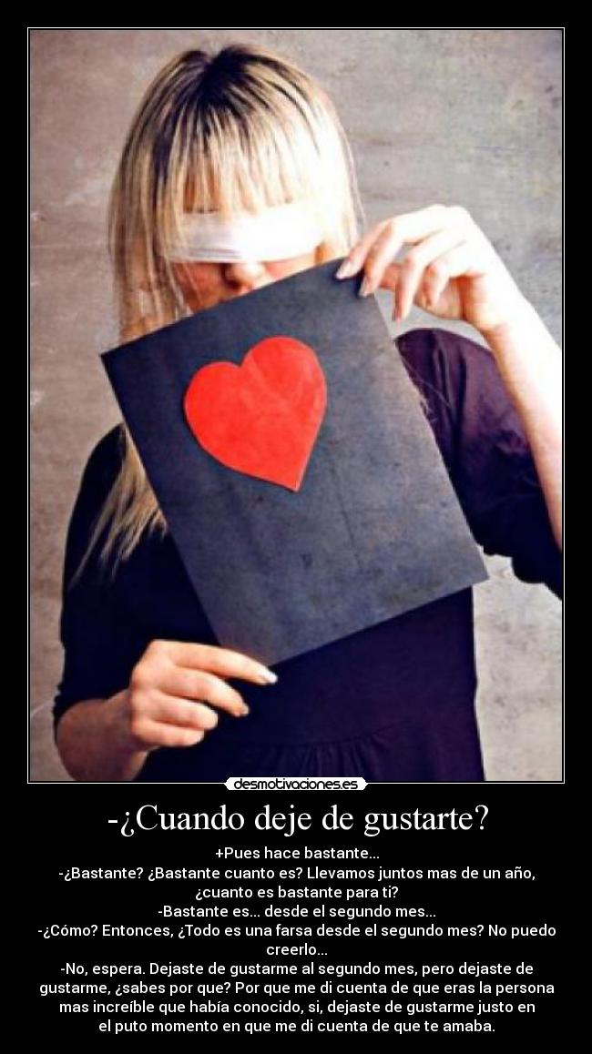 -¿Cuando deje de gustarte? - +Pues hace bastante...
-¿Bastante? ¿Bastante cuanto es? Llevamos juntos mas de un año,
¿cuanto es bastante para ti?
-Bastante es... desde el segundo mes...
-¿Cómo? Entonces, ¿Todo es una farsa desde el segundo mes? No puedo
creerlo...
-No, espera. Dejaste de gustarme al segundo mes, pero dejaste de
gustarme, ¿sabes por que? Por que me di cuenta de que eras la persona
mas increíble que había conocido, si, dejaste de gustarme justo en
el puto momento en que me di cuenta de que te amaba.