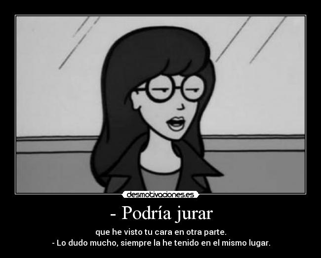 - Podría jurar - que he visto tu cara en otra parte.
- Lo dudo mucho, siempre la he tenido en el mismo lugar.