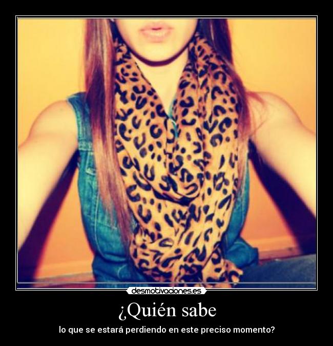 ¿Quién sabe - lo que se estará perdiendo en este preciso momento?