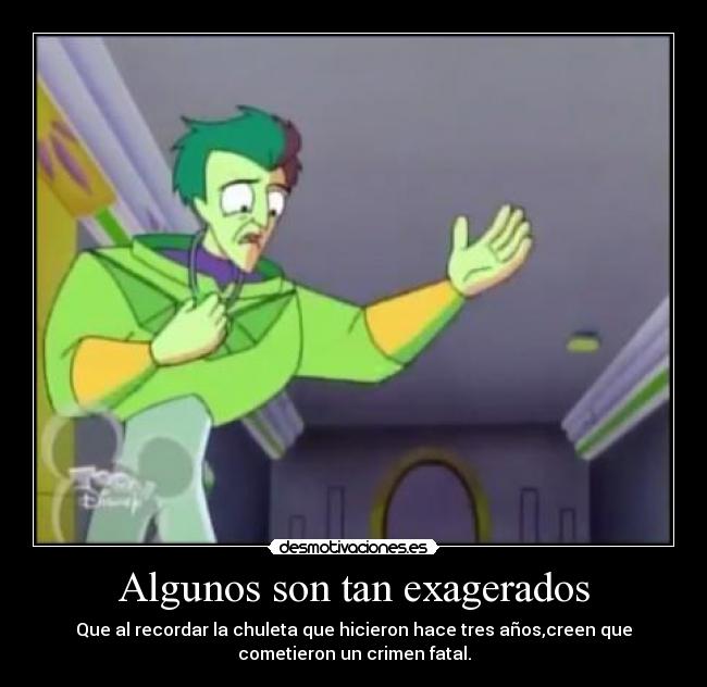 Algunos son tan exagerados - Que al recordar la chuleta que hicieron hace tres años,creen que
cometieron un crimen fatal.