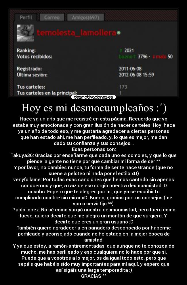 Hoy es mi desmocumpleaños :´) - Hace ya un año que me registré en esta página. Recuerdo que yo
estaba muy emocionada y con gran ilusión de hacer carteles. Hoy, hace
ya un año de todo eso, y me gustaría agradecer a ciertas personas
que han estado ahí, me han perfileado, y, lo que es mejor, me dan
dado su confianza y sus consejos...
Esas personas son:
Takuya36: Gracias por enseñarme que cada uno es como es, y que lo que
piense la gente no tiene por qué cambiar mi forma de ser ^^
Y por favor, no cambies nunca, tu forma de ser te hace Grande (que no
suene a peloteo ni nada por el estilo xD)
venyfollame: Por todas esas canciones que hemos cantado sin apenas
conocernos y que, a raíz de eso surgió nuestra desmoamistad :D
ocsuhc: Espero que te alegres por mí, que ya sé escribir tu
complicado nombre sin mirar xD. Bueno, gracias por tus consejos (me
van a servir fijo ^^).
Pablo lopez: No sé como surgió nuestra desmoamistad, pero fuera como
fuese, quiero decirte que me alegro un montón de que surgiera. Y
decirte que eres un gran usuario :D
También quiero agradecer a en panadero desconocido por haberme
perfileado y aconsejado cuando no he estado en la mejor época de
amistad.
Y ya que estoy, a ramón-antiremontadas, que aunque no te conozca de
mucho, me has perfileado y eso cualquiera no lo hace por que si.
Puede que a vosotros a lo mejor, os da igual todo esto, pero que
sepáis que habéis sido muy importantes para mí aquí, y espero que
así sigáis una larga temporadita ;)
GRACIAS ^^